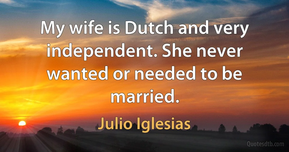 My wife is Dutch and very independent. She never wanted or needed to be married. (Julio Iglesias)