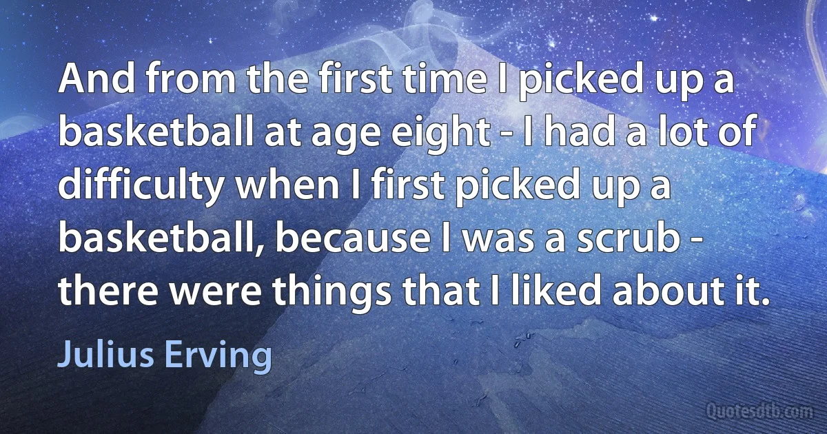 And from the first time I picked up a basketball at age eight - I had a lot of difficulty when I first picked up a basketball, because I was a scrub - there were things that I liked about it. (Julius Erving)