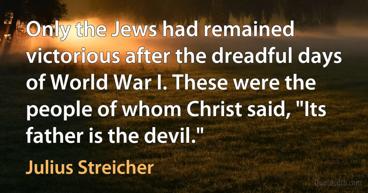 Only the Jews had remained victorious after the dreadful days of World War I. These were the people of whom Christ said, "Its father is the devil." (Julius Streicher)