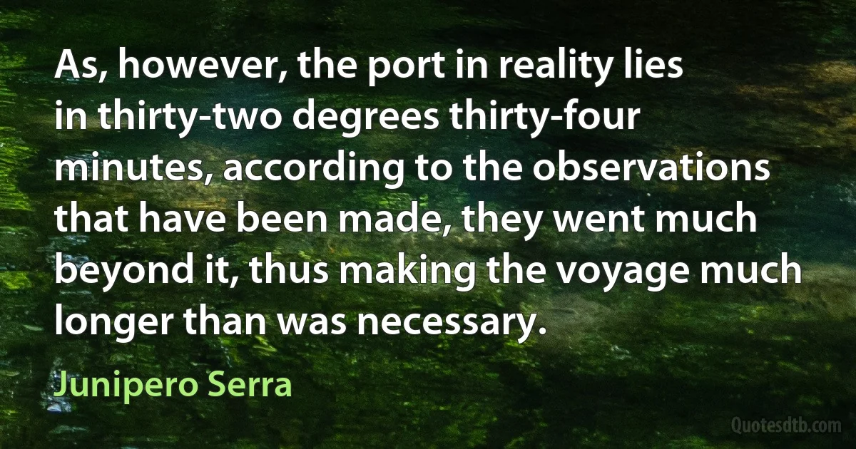 As, however, the port in reality lies in thirty-two degrees thirty-four minutes, according to the observations that have been made, they went much beyond it, thus making the voyage much longer than was necessary. (Junipero Serra)