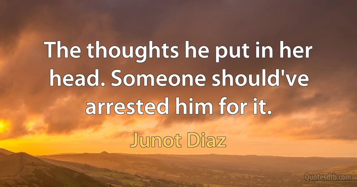 The thoughts he put in her head. Someone should've arrested him for it. (Junot Diaz)