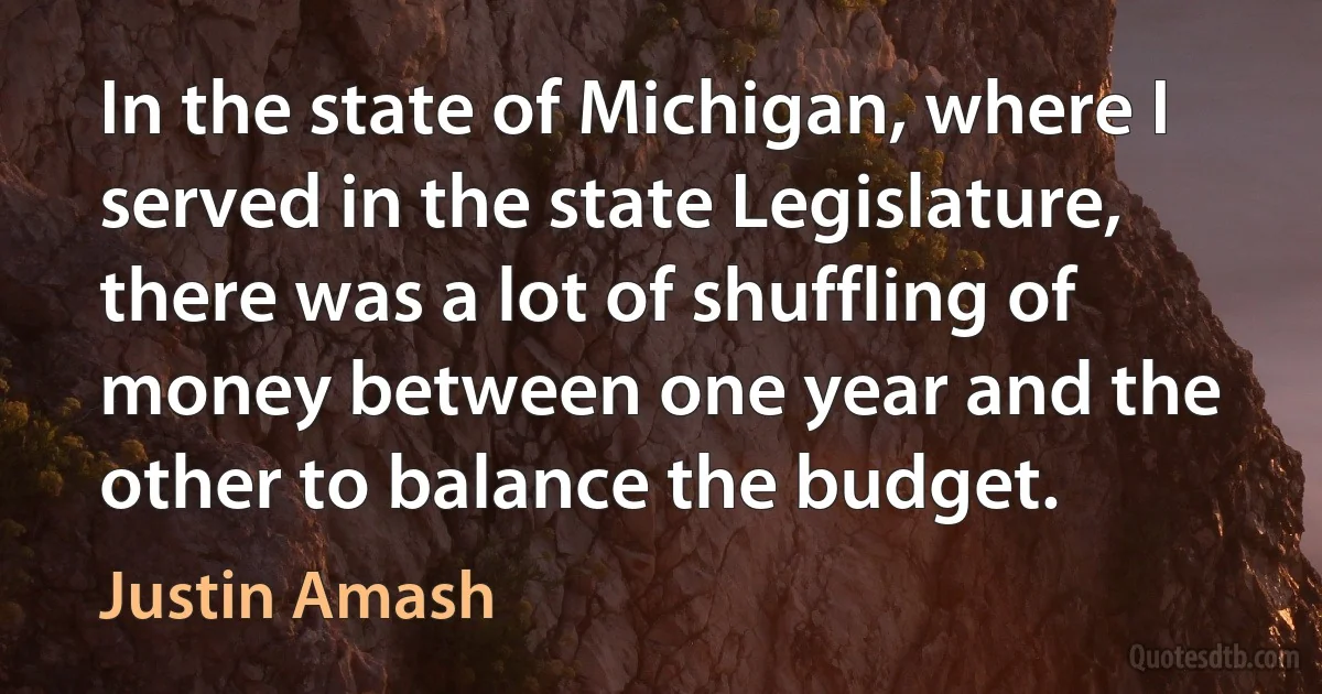 In the state of Michigan, where I served in the state Legislature, there was a lot of shuffling of money between one year and the other to balance the budget. (Justin Amash)