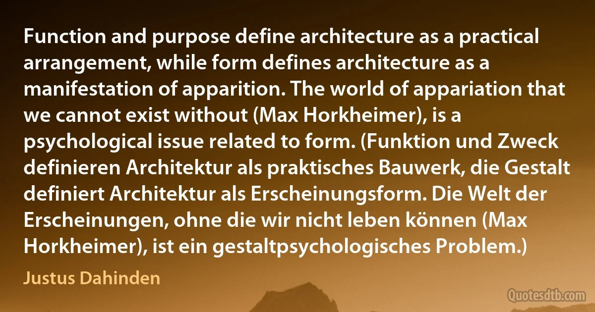 Function and purpose define architecture as a practical arrangement, while form defines architecture as a manifestation of apparition. The world of appariation that we cannot exist without (Max Horkheimer), is a psychological issue related to form. (Funktion und Zweck definieren Architektur als praktisches Bauwerk, die Gestalt definiert Architektur als Erscheinungsform. Die Welt der Erscheinungen, ohne die wir nicht leben können (Max Horkheimer), ist ein gestaltpsychologisches Problem.) (Justus Dahinden)