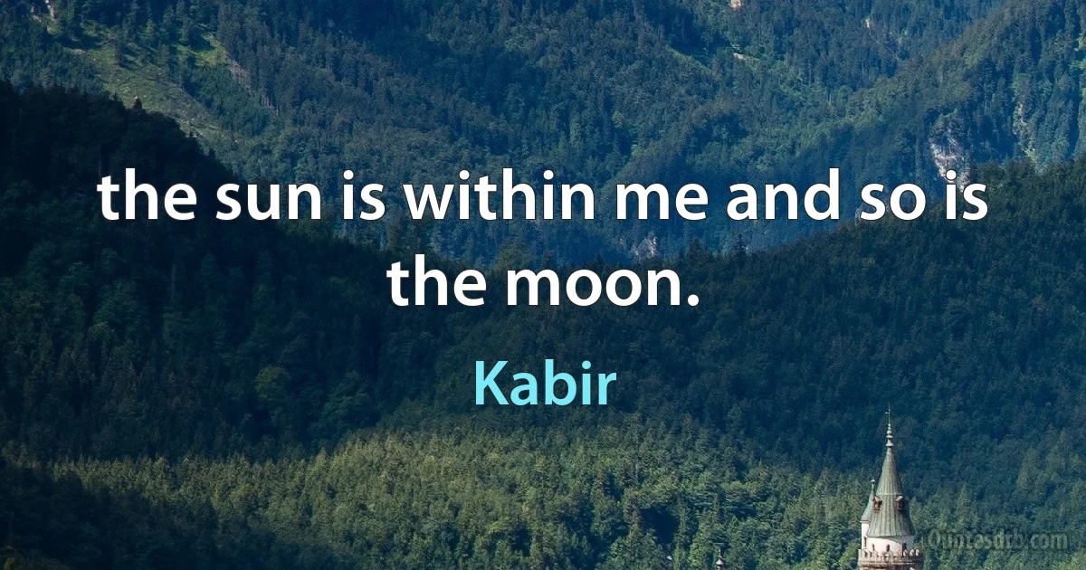 the sun is within me and so is the moon. (Kabir)