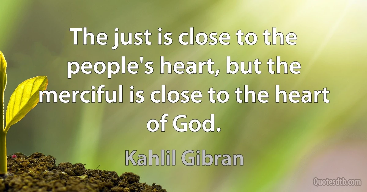 The just is close to the people's heart, but the merciful is close to the heart of God. (Kahlil Gibran)