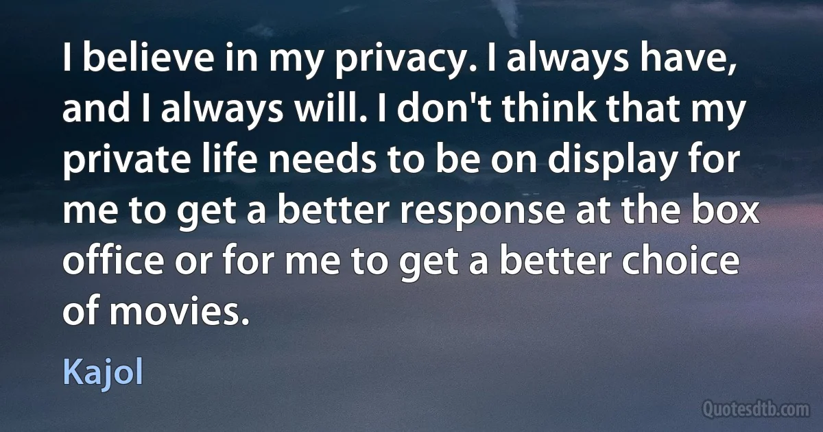 I believe in my privacy. I always have, and I always will. I don't think that my private life needs to be on display for me to get a better response at the box office or for me to get a better choice of movies. (Kajol)