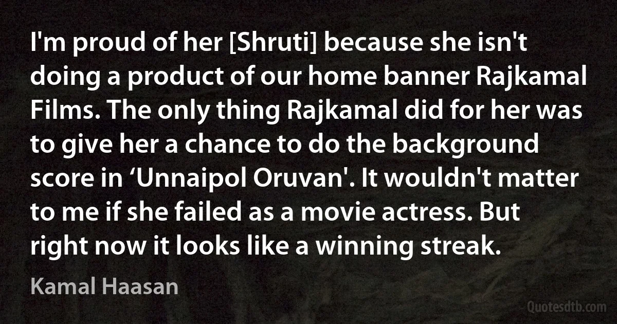 I'm proud of her [Shruti] because she isn't doing a product of our home banner Rajkamal Films. The only thing Rajkamal did for her was to give her a chance to do the background score in ‘Unnaipol Oruvan'. It wouldn't matter to me if she failed as a movie actress. But right now it looks like a winning streak. (Kamal Haasan)