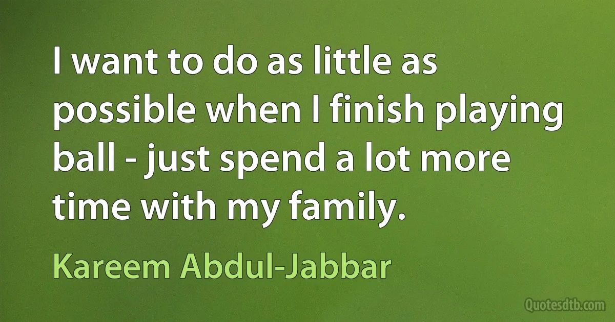 I want to do as little as possible when I finish playing ball - just spend a lot more time with my family. (Kareem Abdul-Jabbar)