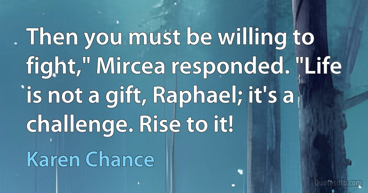 Then you must be willing to fight," Mircea responded. "Life is not a gift, Raphael; it's a challenge. Rise to it! (Karen Chance)