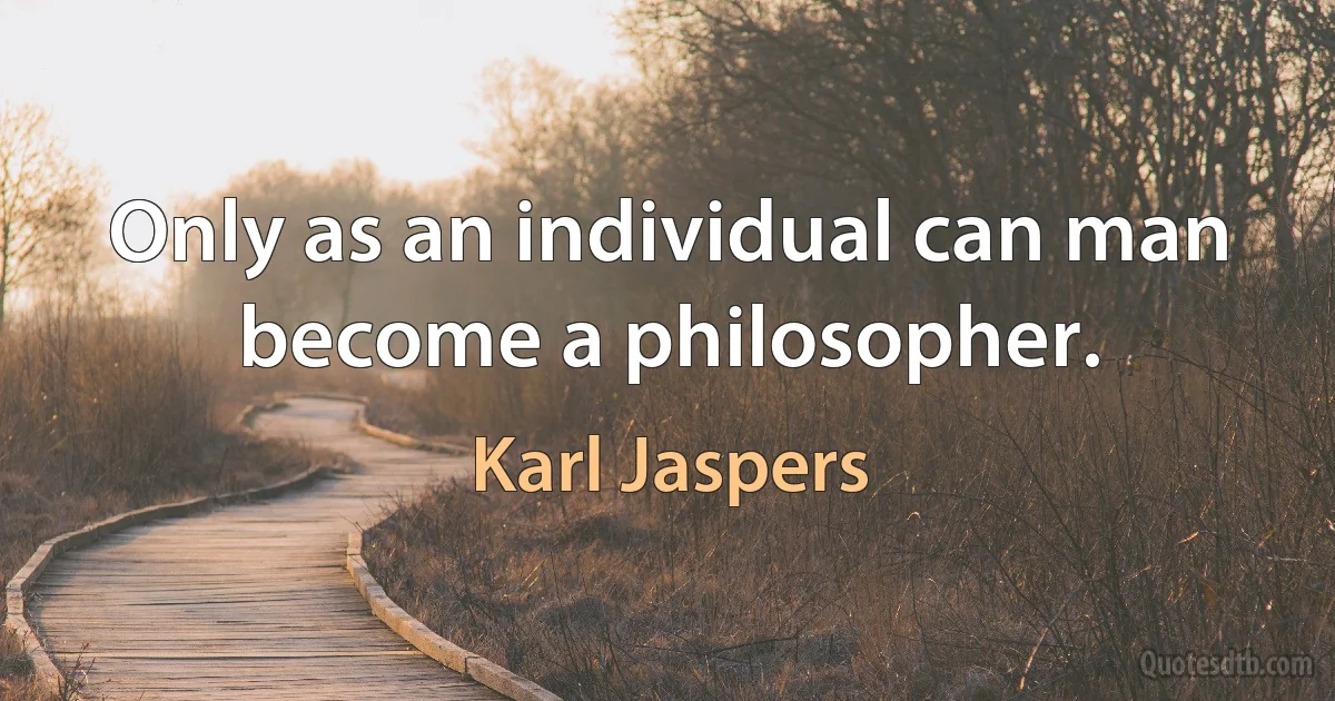 Only as an individual can man become a philosopher. (Karl Jaspers)