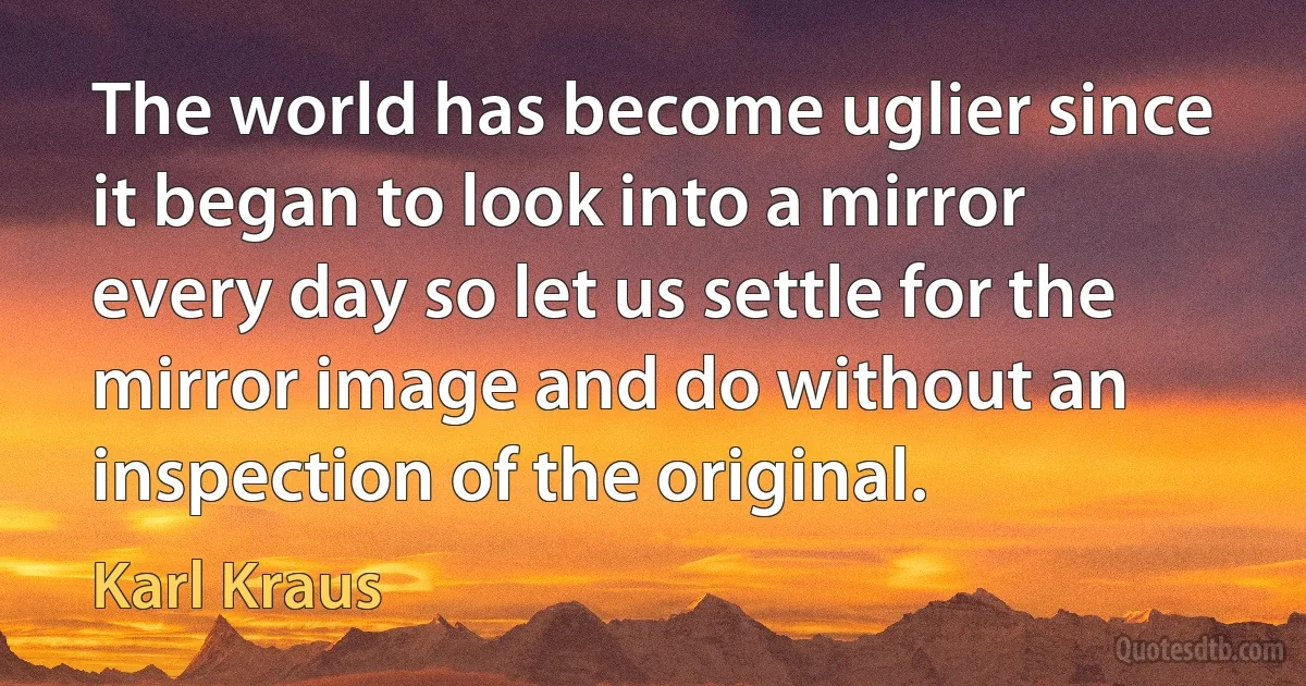 The world has become uglier since it began to look into a mirror every day so let us settle for the mirror image and do without an inspection of the original. (Karl Kraus)