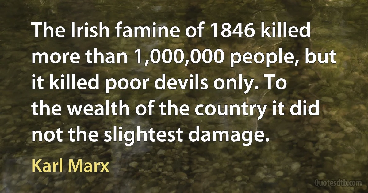 The Irish famine of 1846 killed more than 1,000,000 people, but it killed poor devils only. To the wealth of the country it did not the slightest damage. (Karl Marx)