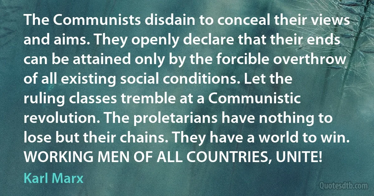 The Communists disdain to conceal their views and aims. They openly declare that their ends can be attained only by the forcible overthrow of all existing social conditions. Let the ruling classes tremble at a Communistic revolution. The proletarians have nothing to lose but their chains. They have a world to win.
WORKING MEN OF ALL COUNTRIES, UNITE! (Karl Marx)