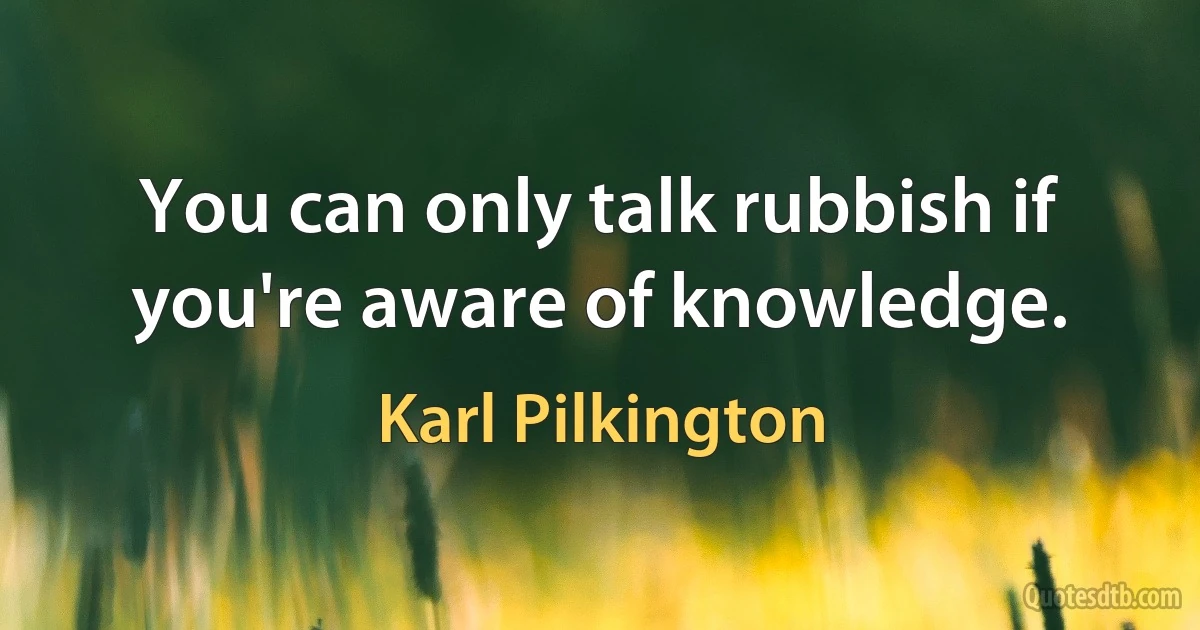 You can only talk rubbish if you're aware of knowledge. (Karl Pilkington)