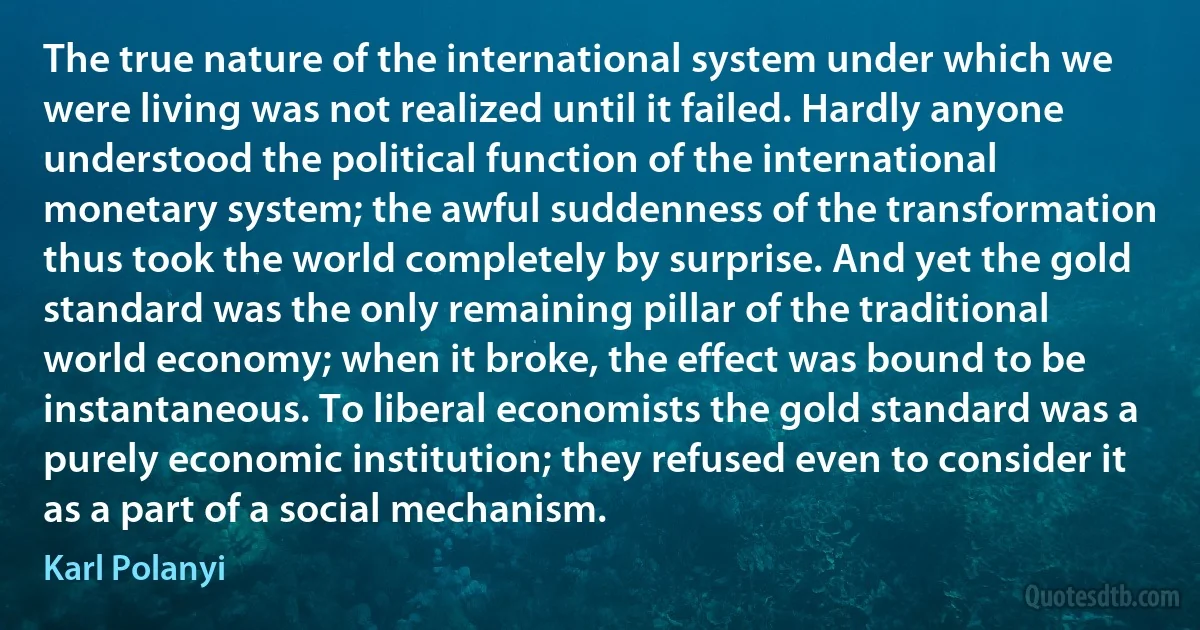 The true nature of the international system under which we were living was not realized until it failed. Hardly anyone understood the political function of the international monetary system; the awful suddenness of the transformation thus took the world completely by surprise. And yet the gold standard was the only remaining pillar of the traditional world economy; when it broke, the effect was bound to be instantaneous. To liberal economists the gold standard was a purely economic institution; they refused even to consider it as a part of a social mechanism. (Karl Polanyi)