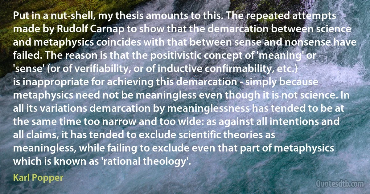 Put in a nut-shell, my thesis amounts to this. The repeated attempts made by Rudolf Carnap to show that the demarcation between science and metaphysics coincides with that between sense and nonsense have failed. The reason is that the positivistic concept of 'meaning' or 'sense' (or of verifiability, or of inductive confirmability, etc.) is inappropriate for achieving this demarcation - simply because metaphysics need not be meaningless even though it is not science. In all its variations demarcation by meaninglessness has tended to be at the same time too narrow and too wide: as against all intentions and all claims, it has tended to exclude scientific theories as meaningless, while failing to exclude even that part of metaphysics which is known as 'rational theology'. (Karl Popper)