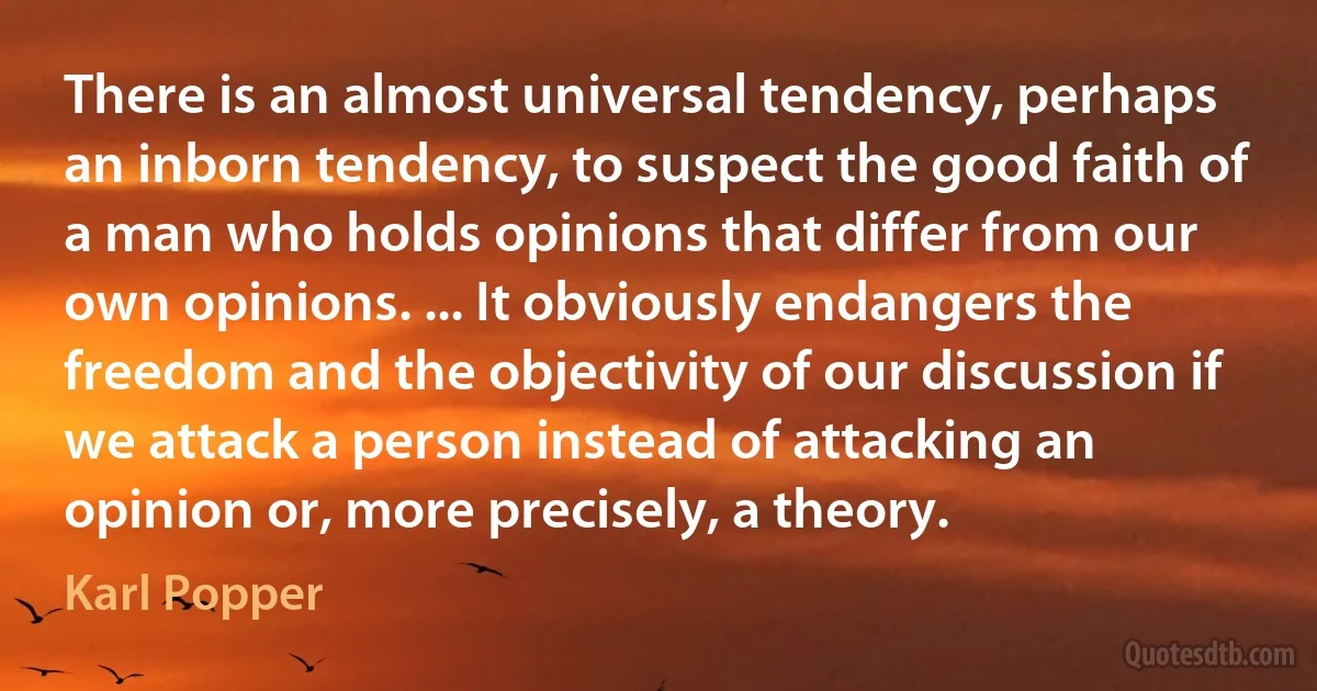 There is an almost universal tendency, perhaps an inborn tendency, to suspect the good faith of a man who holds opinions that differ from our own opinions. ... It obviously endangers the freedom and the objectivity of our discussion if we attack a person instead of attacking an opinion or, more precisely, a theory. (Karl Popper)