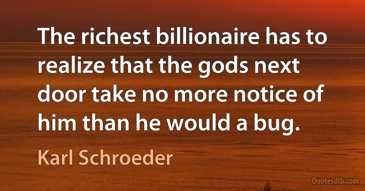 The richest billionaire has to realize that the gods next door take no more notice of him than he would a bug. (Karl Schroeder)