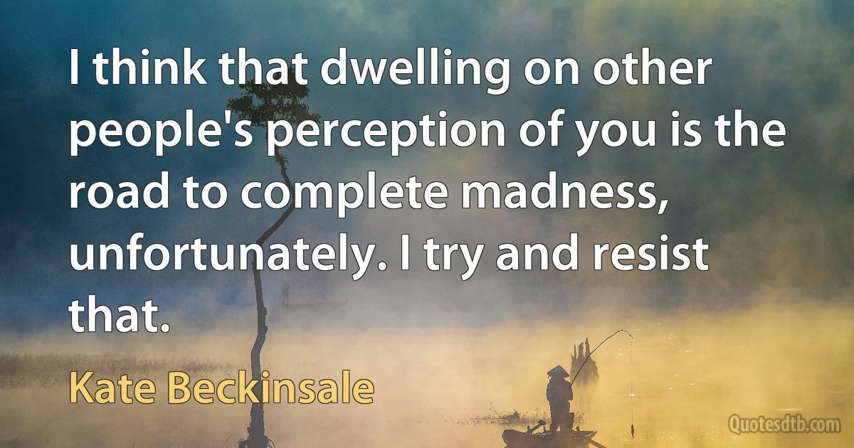 I think that dwelling on other people's perception of you is the road to complete madness, unfortunately. I try and resist that. (Kate Beckinsale)