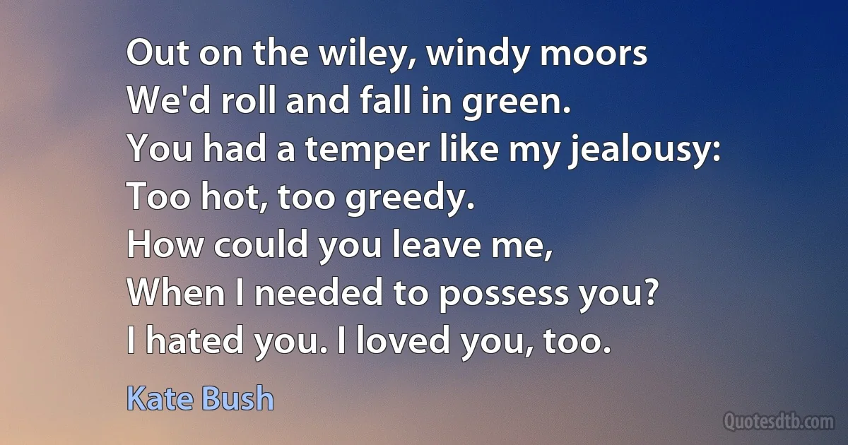 Out on the wiley, windy moors
We'd roll and fall in green.
You had a temper like my jealousy:
Too hot, too greedy.
How could you leave me,
When I needed to possess you?
I hated you. I loved you, too. (Kate Bush)