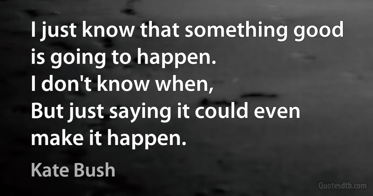 I just know that something good is going to happen.
I don't know when,
But just saying it could even make it happen. (Kate Bush)