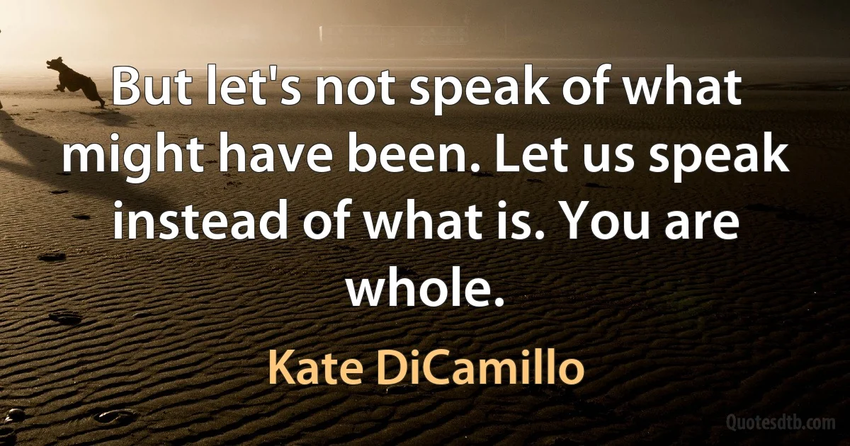 But let's not speak of what might have been. Let us speak instead of what is. You are whole. (Kate DiCamillo)