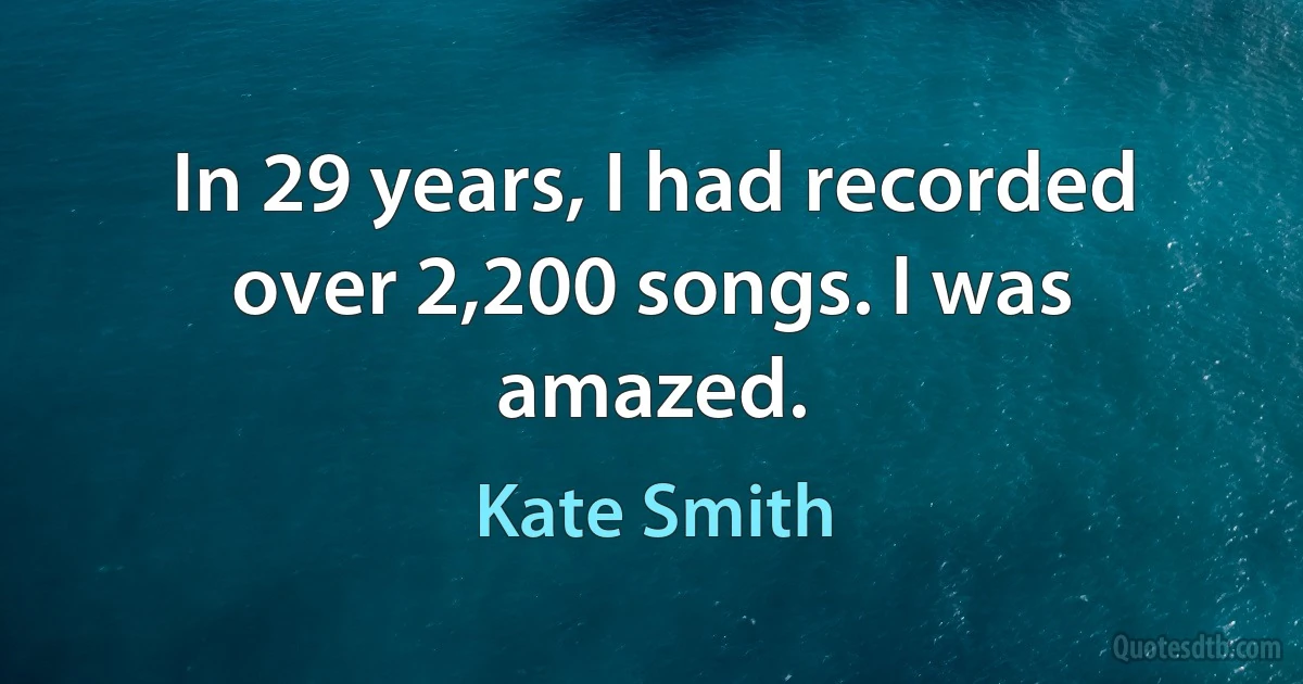 In 29 years, I had recorded over 2,200 songs. I was amazed. (Kate Smith)