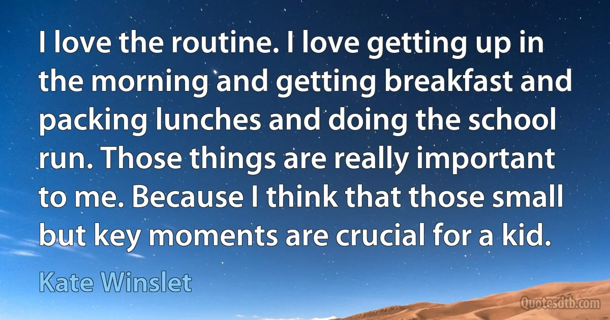 I love the routine. I love getting up in the morning and getting breakfast and packing lunches and doing the school run. Those things are really important to me. Because I think that those small but key moments are crucial for a kid. (Kate Winslet)