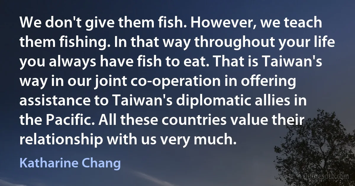 We don't give them fish. However, we teach them fishing. In that way throughout your life you always have fish to eat. That is Taiwan's way in our joint co-operation in offering assistance to Taiwan's diplomatic allies in the Pacific. All these countries value their relationship with us very much. (Katharine Chang)