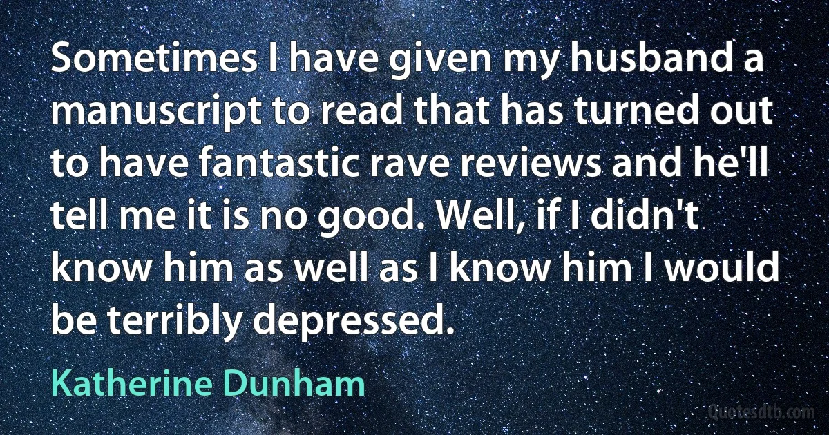 Sometimes I have given my husband a manuscript to read that has turned out to have fantastic rave reviews and he'll tell me it is no good. Well, if I didn't know him as well as I know him I would be terribly depressed. (Katherine Dunham)