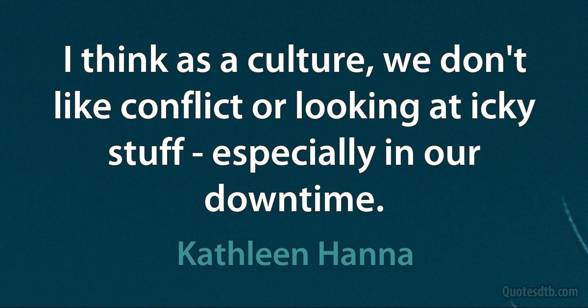 I think as a culture, we don't like conflict or looking at icky stuff - especially in our downtime. (Kathleen Hanna)