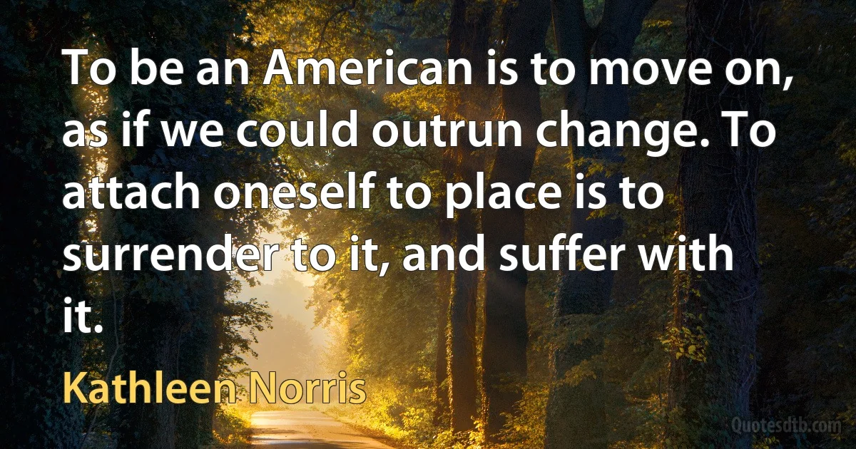 To be an American is to move on, as if we could outrun change. To attach oneself to place is to surrender to it, and suffer with it. (Kathleen Norris)