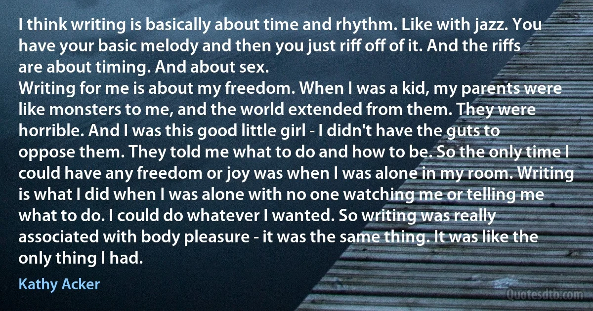 I think writing is basically about time and rhythm. Like with jazz. You have your basic melody and then you just riff off of it. And the riffs are about timing. And about sex.
Writing for me is about my freedom. When I was a kid, my parents were like monsters to me, and the world extended from them. They were horrible. And I was this good little girl - I didn't have the guts to oppose them. They told me what to do and how to be. So the only time I could have any freedom or joy was when I was alone in my room. Writing is what I did when I was alone with no one watching me or telling me what to do. I could do whatever I wanted. So writing was really associated with body pleasure - it was the same thing. It was like the only thing I had. (Kathy Acker)