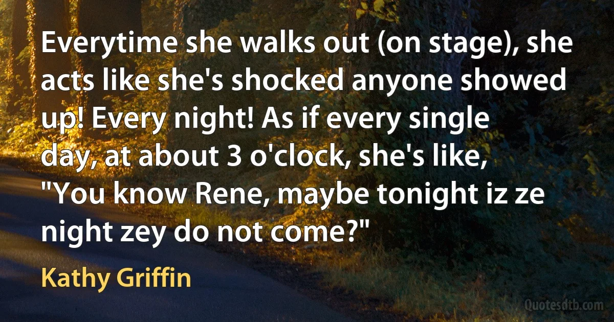 Everytime she walks out (on stage), she acts like she's shocked anyone showed up! Every night! As if every single day, at about 3 o'clock, she's like, "You know Rene, maybe tonight iz ze night zey do not come?" (Kathy Griffin)