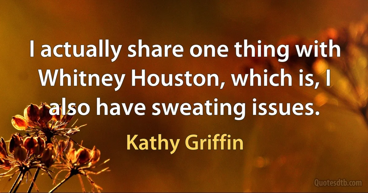 I actually share one thing with Whitney Houston, which is, I also have sweating issues. (Kathy Griffin)