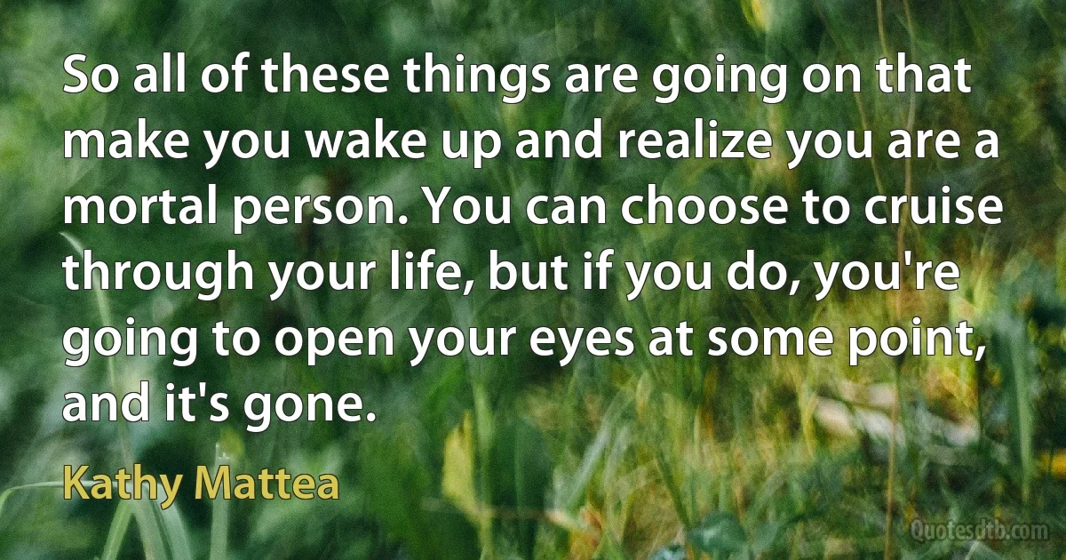 So all of these things are going on that make you wake up and realize you are a mortal person. You can choose to cruise through your life, but if you do, you're going to open your eyes at some point, and it's gone. (Kathy Mattea)