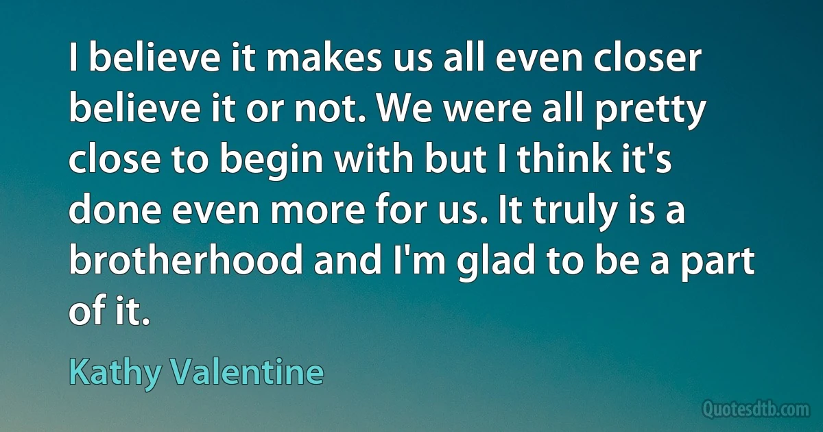 I believe it makes us all even closer believe it or not. We were all pretty close to begin with but I think it's done even more for us. It truly is a brotherhood and I'm glad to be a part of it. (Kathy Valentine)