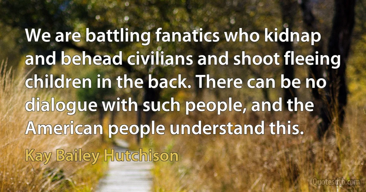 We are battling fanatics who kidnap and behead civilians and shoot fleeing children in the back. There can be no dialogue with such people, and the American people understand this. (Kay Bailey Hutchison)