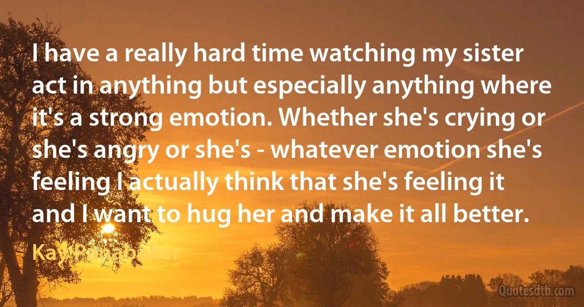 I have a really hard time watching my sister act in anything but especially anything where it's a strong emotion. Whether she's crying or she's angry or she's - whatever emotion she's feeling I actually think that she's feeling it and I want to hug her and make it all better. (Kay Panabaker)