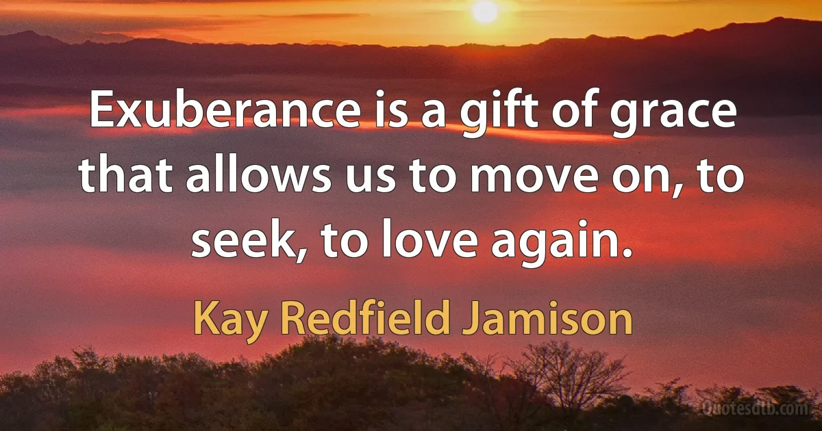 Exuberance is a gift of grace that allows us to move on, to seek, to love again. (Kay Redfield Jamison)