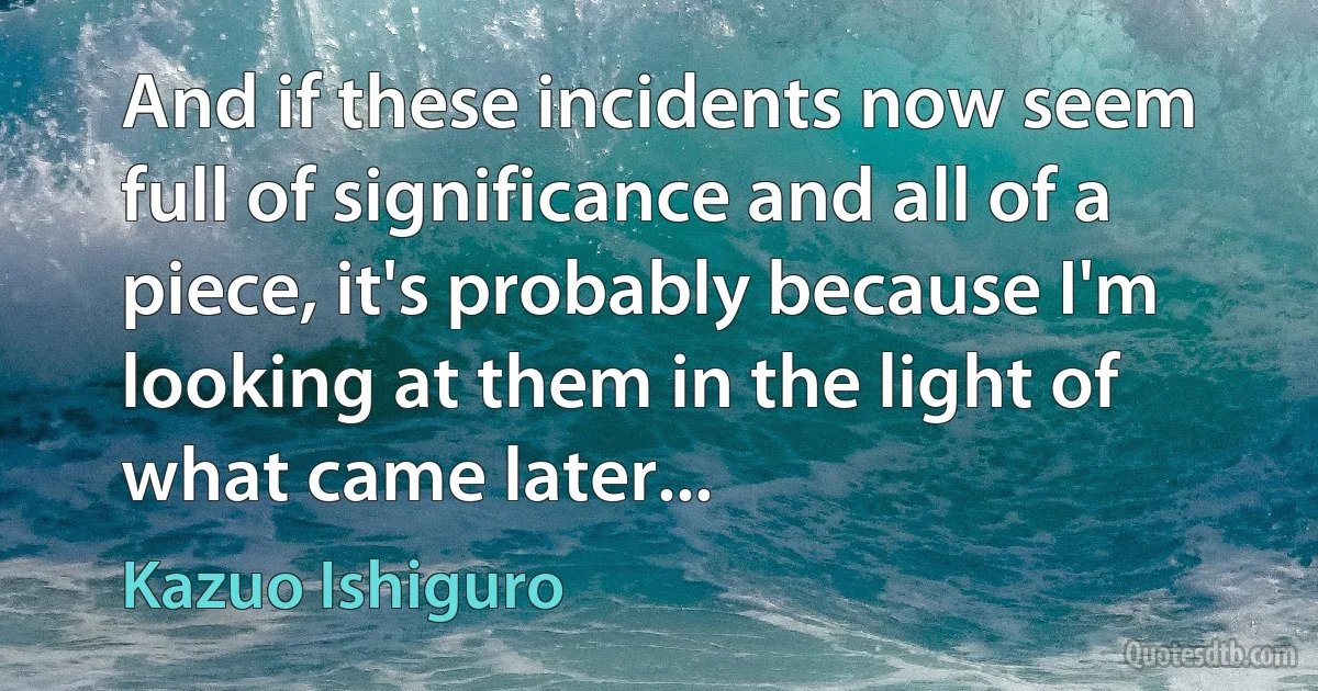 And if these incidents now seem full of significance and all of a piece, it's probably because I'm looking at them in the light of what came later... (Kazuo Ishiguro)