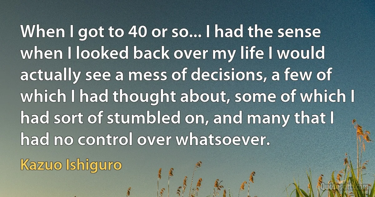 When I got to 40 or so... I had the sense when I looked back over my life I would actually see a mess of decisions, a few of which I had thought about, some of which I had sort of stumbled on, and many that I had no control over whatsoever. (Kazuo Ishiguro)