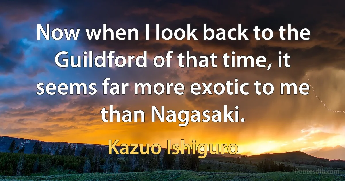 Now when I look back to the Guildford of that time, it seems far more exotic to me than Nagasaki. (Kazuo Ishiguro)