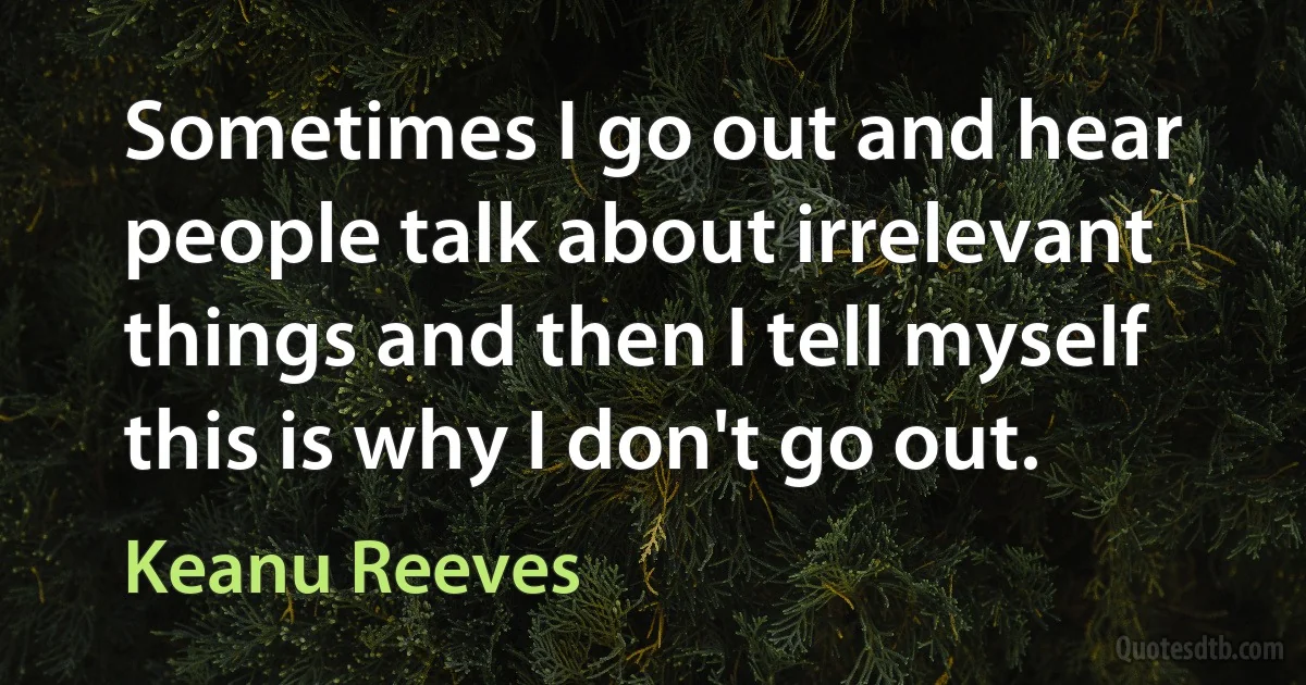 Sometimes I go out and hear people talk about irrelevant things and then I tell myself this is why I don't go out. (Keanu Reeves)