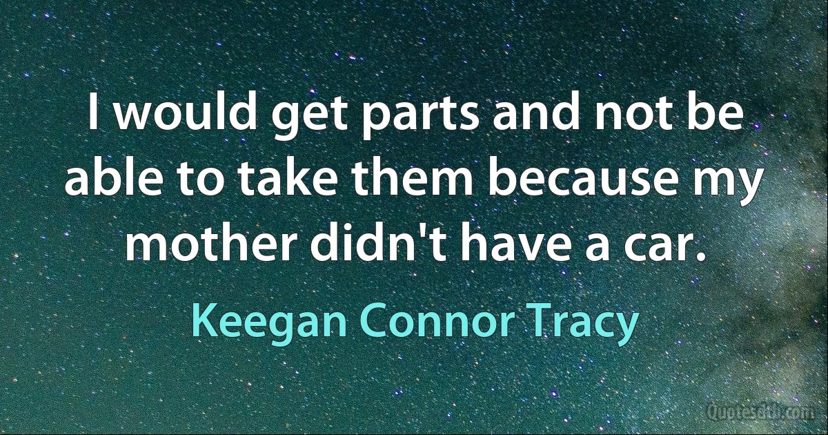 I would get parts and not be able to take them because my mother didn't have a car. (Keegan Connor Tracy)