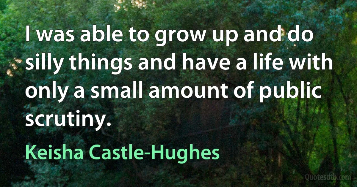 I was able to grow up and do silly things and have a life with only a small amount of public scrutiny. (Keisha Castle-Hughes)