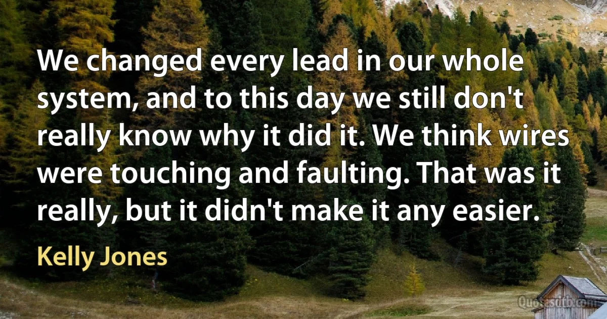 We changed every lead in our whole system, and to this day we still don't really know why it did it. We think wires were touching and faulting. That was it really, but it didn't make it any easier. (Kelly Jones)