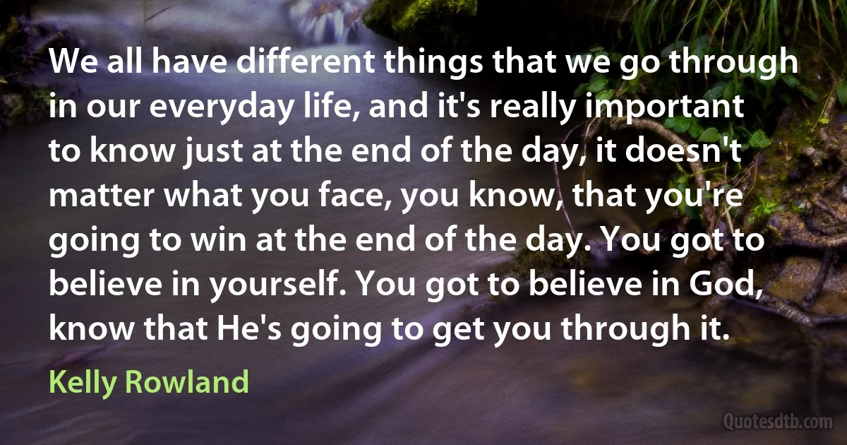 We all have different things that we go through in our everyday life, and it's really important to know just at the end of the day, it doesn't matter what you face, you know, that you're going to win at the end of the day. You got to believe in yourself. You got to believe in God, know that He's going to get you through it. (Kelly Rowland)