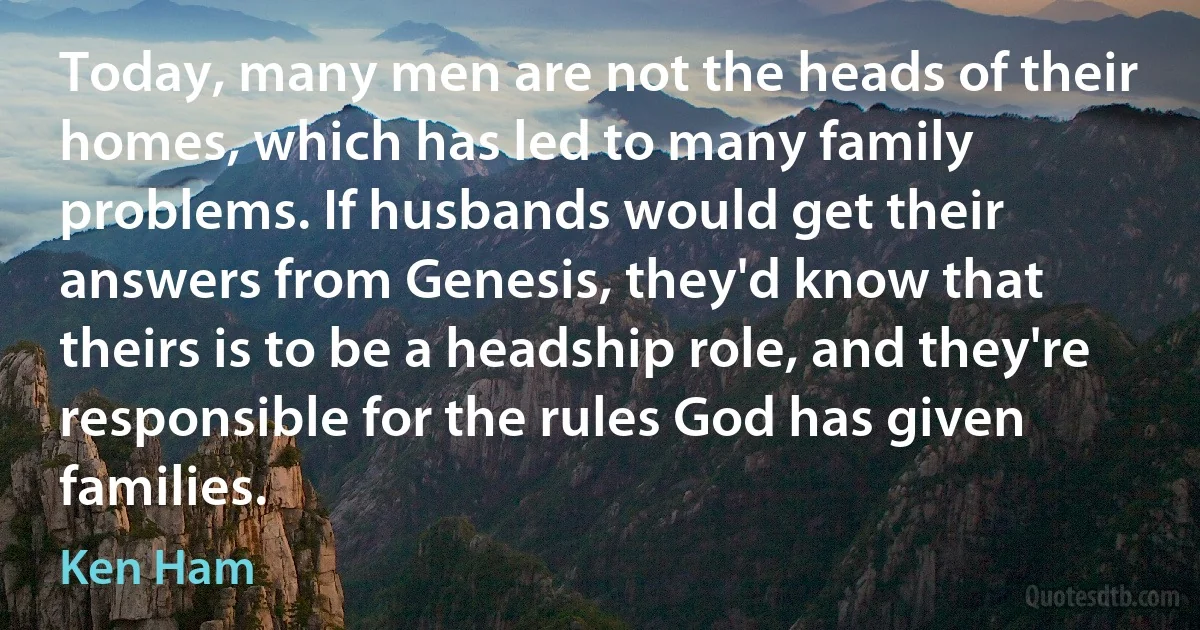 Today, many men are not the heads of their homes, which has led to many family problems. If husbands would get their answers from Genesis, they'd know that theirs is to be a headship role, and they're responsible for the rules God has given families. (Ken Ham)