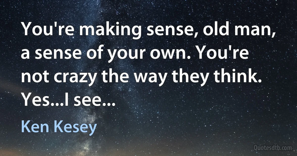 You're making sense, old man, a sense of your own. You're not crazy the way they think. Yes...I see... (Ken Kesey)